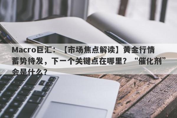 Macro巨汇：【市场焦点解读】黄金行情蓄势待发，下一个关键点在哪里？“催化剂”会是什么？