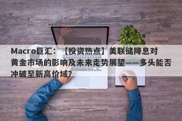 Macro巨汇：【投资热点】美联储降息对黄金市场的影响及未来走势展望——多头能否冲破至新高价域？