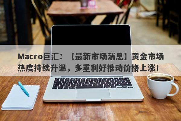 Macro巨汇：【最新市场消息】黄金市场热度持续升温，多重利好推动价格上涨！