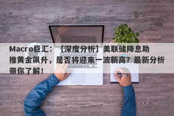 Macro巨汇：【深度分析】美联储降息助推黄金飙升，是否将迎来一波新高？最新分析带你了解！