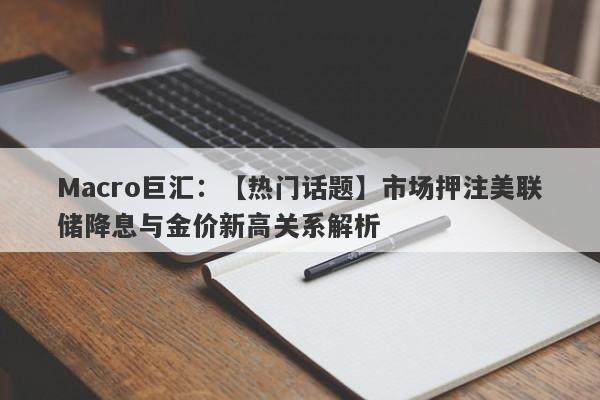 Macro巨汇：【热门话题】市场押注美联储降息与金价新高关系解析