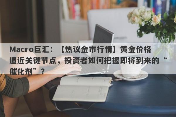 Macro巨汇：【热议金市行情】黄金价格逼近关键节点，投资者如何把握即将到来的“催化剂”？