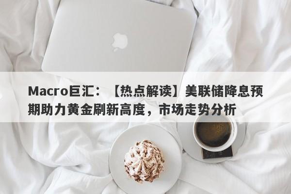 Macro巨汇：【热点解读】美联储降息预期助力黄金刷新高度，市场走势分析