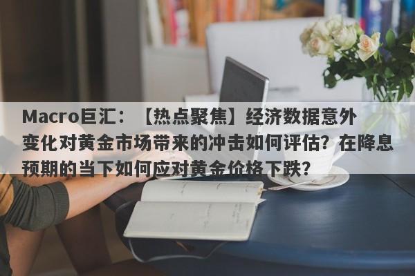 Macro巨汇：【热点聚焦】经济数据意外变化对黄金市场带来的冲击如何评估？在降息预期的当下如何应对黄金价格下跌？