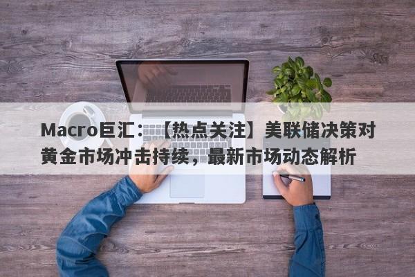 Macro巨汇：【热点关注】美联储决策对黄金市场冲击持续，最新市场动态解析