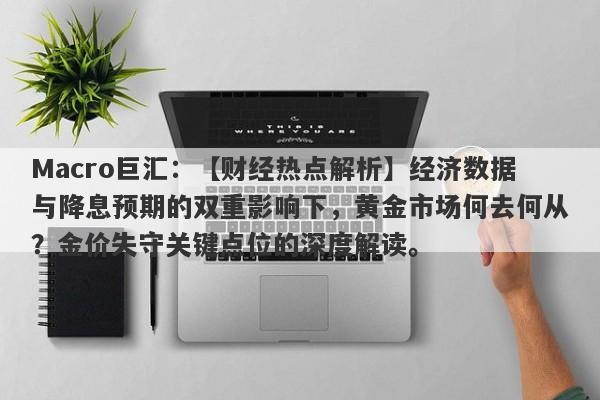 Macro巨汇：【财经热点解析】经济数据与降息预期的双重影响下，黄金市场何去何从？金价失守关键点位的深度解读。