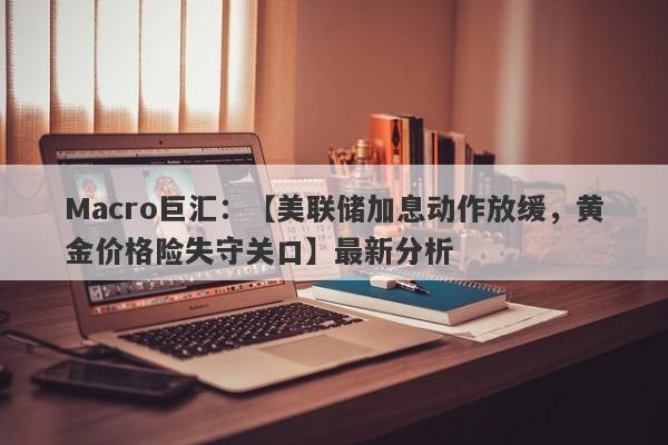 Macro巨汇：【美联储加息动作放缓，黄金价格险失守关口】最新分析