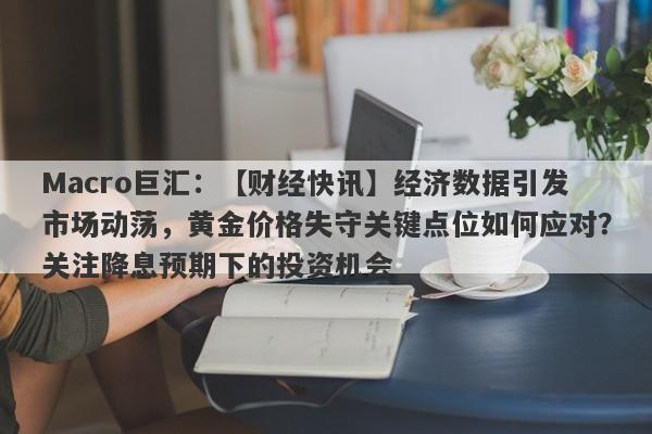 Macro巨汇：【财经快讯】经济数据引发市场动荡，黄金价格失守关键点位如何应对？关注降息预期下的投资机会