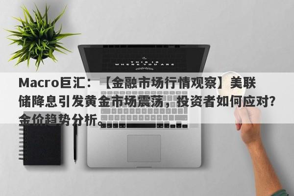 Macro巨汇：【金融市场行情观察】美联储降息引发黄金市场震荡，投资者如何应对？金价趋势分析。