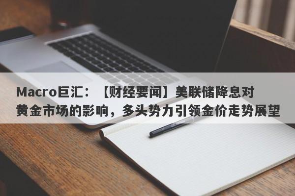 Macro巨汇：【财经要闻】美联储降息对黄金市场的影响，多头势力引领金价走势展望