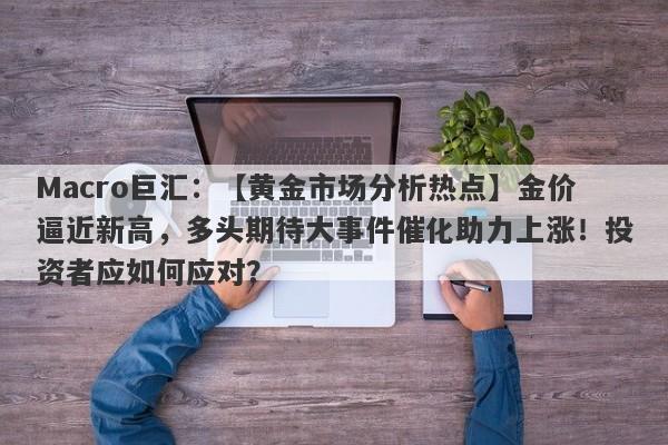 Macro巨汇：【黄金市场分析热点】金价逼近新高，多头期待大事件催化助力上涨！投资者应如何应对？