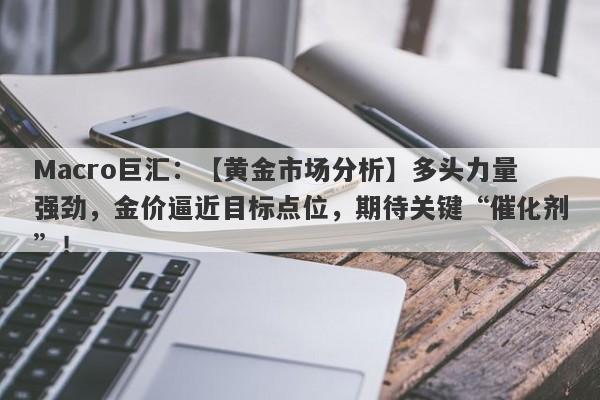 Macro巨汇：【黄金市场分析】多头力量强劲，金价逼近目标点位，期待关键“催化剂”！