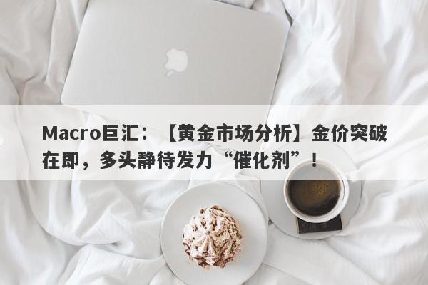 Macro巨汇：【黄金市场分析】金价突破在即，多头静待发力“催化剂”！