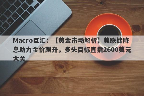 Macro巨汇：【黄金市场解析】美联储降息助力金价飙升，多头目标直指2600美元大关