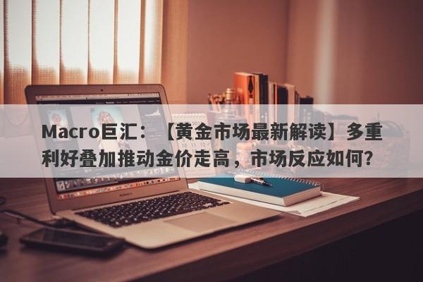 Macro巨汇：【黄金市场最新解读】多重利好叠加推动金价走高，市场反应如何？