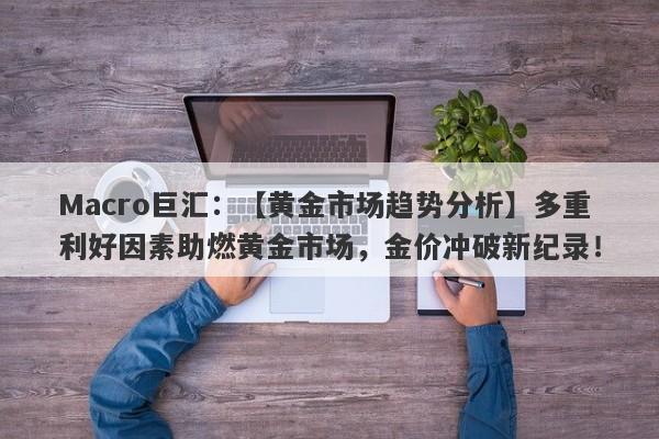 Macro巨汇：【黄金市场趋势分析】多重利好因素助燃黄金市场，金价冲破新纪录！