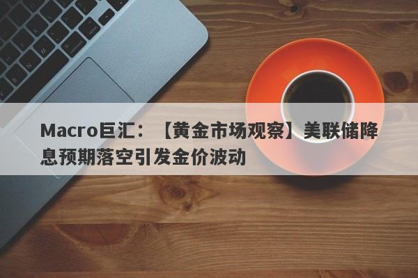 Macro巨汇：【黄金市场观察】美联储降息预期落空引发金价波动