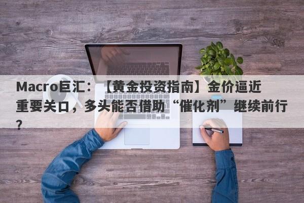 Macro巨汇：【黄金投资指南】金价逼近重要关口，多头能否借助“催化剂”继续前行？