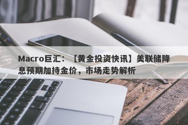 Macro巨汇：【黄金投资快讯】美联储降息预期加持金价，市场走势解析