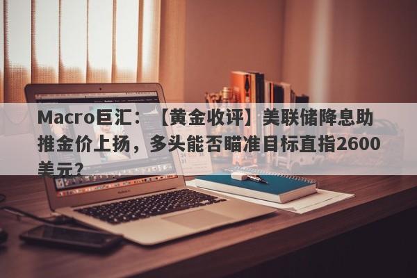 Macro巨汇：【黄金收评】美联储降息助推金价上扬，多头能否瞄准目标直指2600美元？