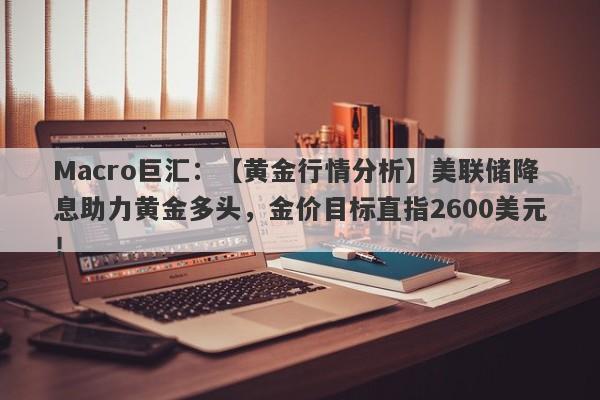 Macro巨汇：【黄金行情分析】美联储降息助力黄金多头，金价目标直指2600美元！