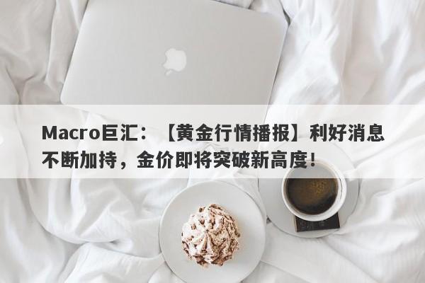 Macro巨汇：【黄金行情播报】利好消息不断加持，金价即将突破新高度！