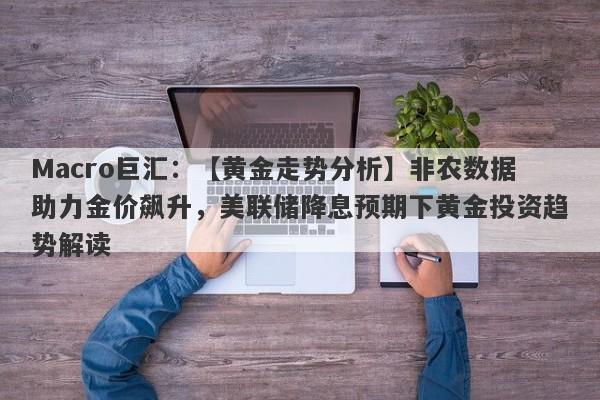 Macro巨汇：【黄金走势分析】非农数据助力金价飙升，美联储降息预期下黄金投资趋势解读