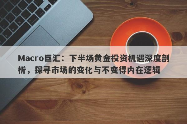 Macro巨汇：下半场黄金投资机遇深度剖析，探寻市场的变化与不变得内在逻辑