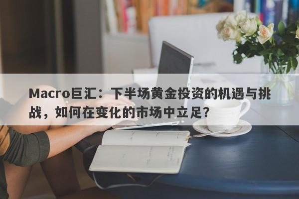 Macro巨汇：下半场黄金投资的机遇与挑战，如何在变化的市场中立足？