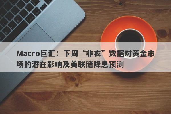 Macro巨汇：下周“非农”数据对黄金市场的潜在影响及美联储降息预测