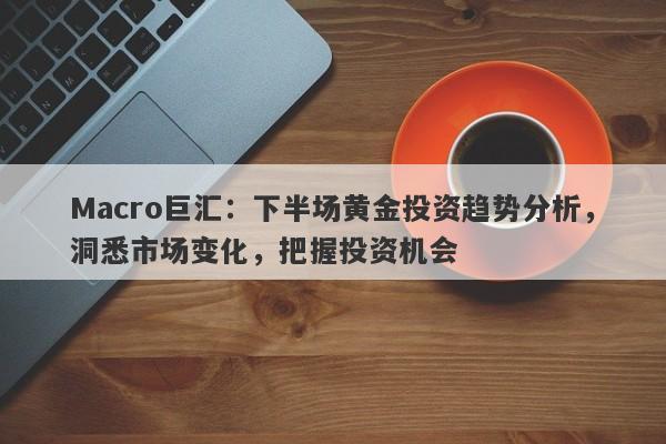 Macro巨汇：下半场黄金投资趋势分析，洞悉市场变化，把握投资机会