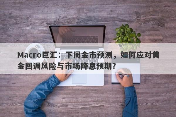 Macro巨汇：下周金市预测，如何应对黄金回调风险与市场降息预期？