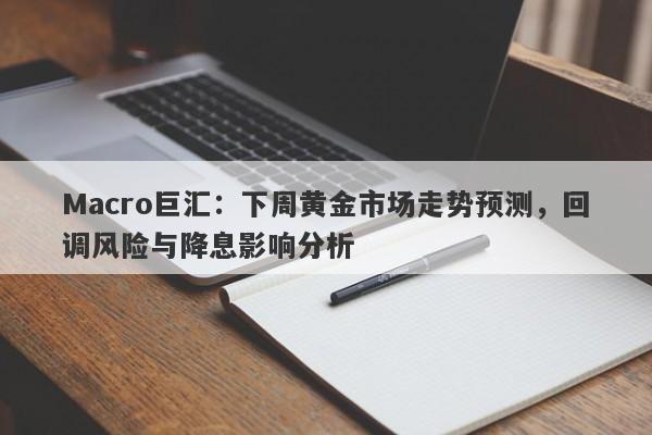 Macro巨汇：下周黄金市场走势预测，回调风险与降息影响分析