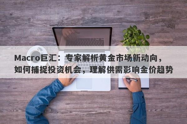 Macro巨汇：专家解析黄金市场新动向，如何捕捉投资机会，理解供需影响金价趋势