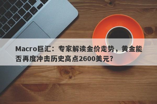 Macro巨汇：专家解读金价走势，黄金能否再度冲击历史高点2600美元？