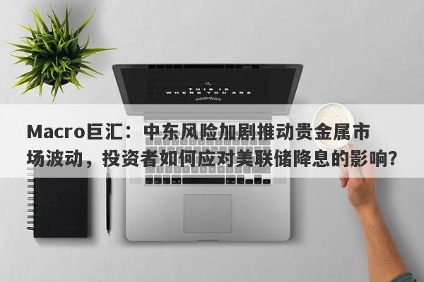 Macro巨汇：中东风险加剧推动贵金属市场波动，投资者如何应对美联储降息的影响？