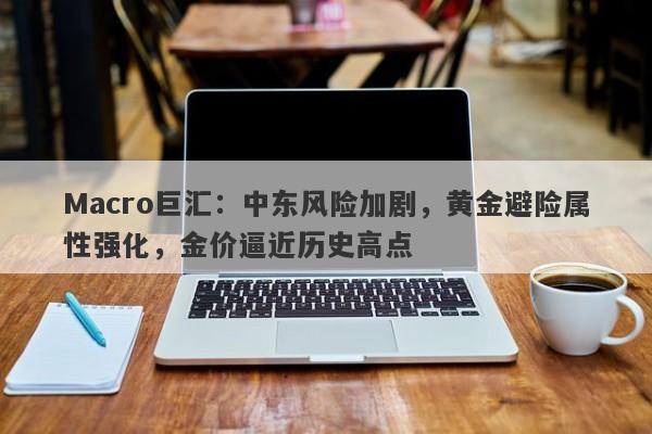 Macro巨汇：中东风险加剧，黄金避险属性强化，金价逼近历史高点