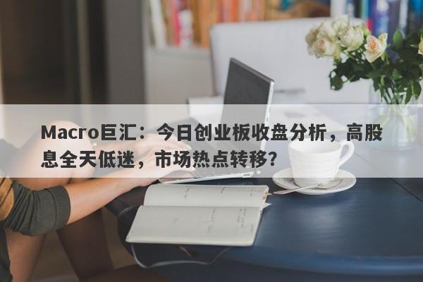 Macro巨汇：今日创业板收盘分析，高股息全天低迷，市场热点转移？