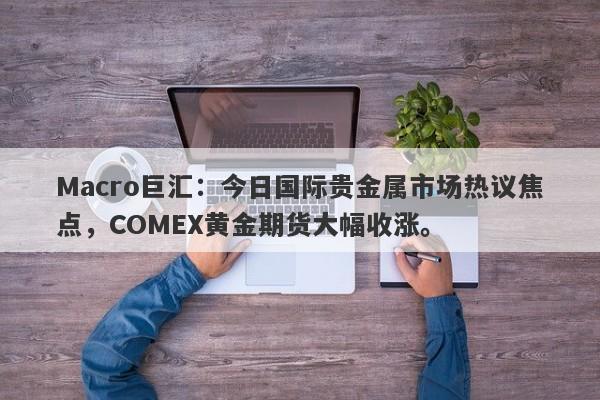 Macro巨汇：今日国际贵金属市场热议焦点，COMEX黄金期货大幅收涨。