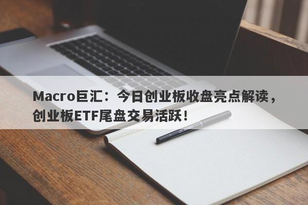 Macro巨汇：今日创业板收盘亮点解读，创业板ETF尾盘交易活跃！