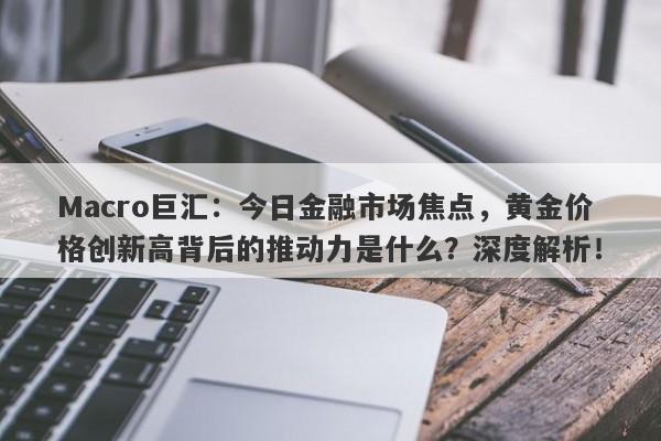 Macro巨汇：今日金融市场焦点，黄金价格创新高背后的推动力是什么？深度解析！