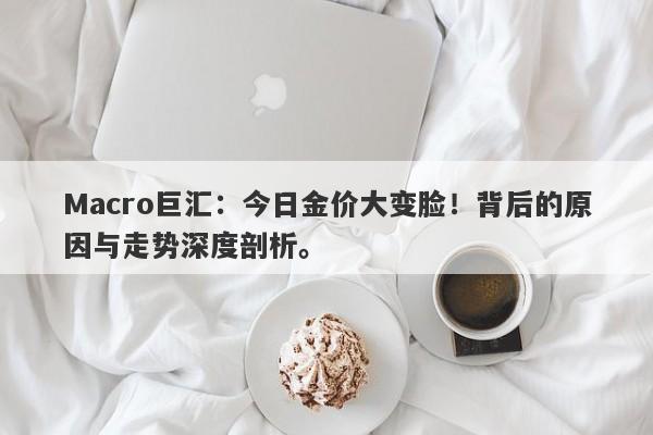 Macro巨汇：今日金价大变脸！背后的原因与走势深度剖析。