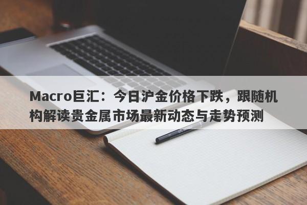 Macro巨汇：今日沪金价格下跌，跟随机构解读贵金属市场最新动态与走势预测