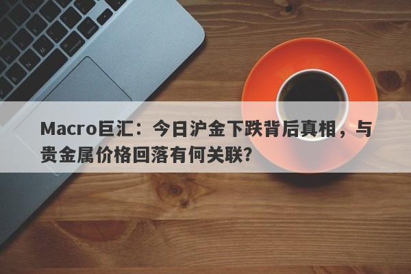 Macro巨汇：今日沪金下跌背后真相，与贵金属价格回落有何关联？