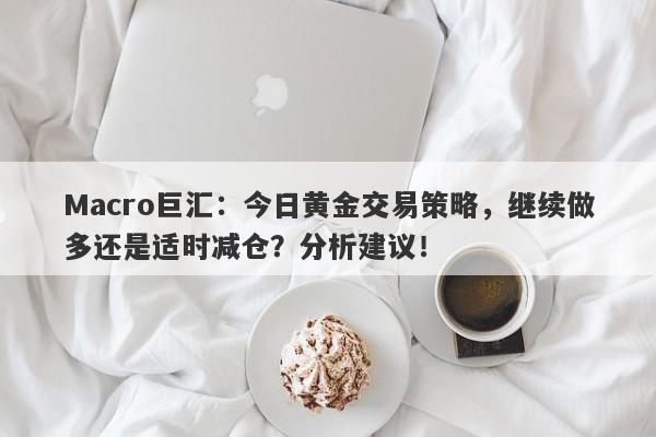 Macro巨汇：今日黄金交易策略，继续做多还是适时减仓？分析建议！