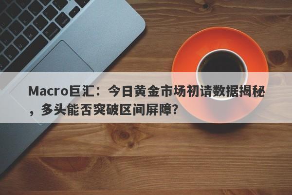 Macro巨汇：今日黄金市场初请数据揭秘，多头能否突破区间屏障？