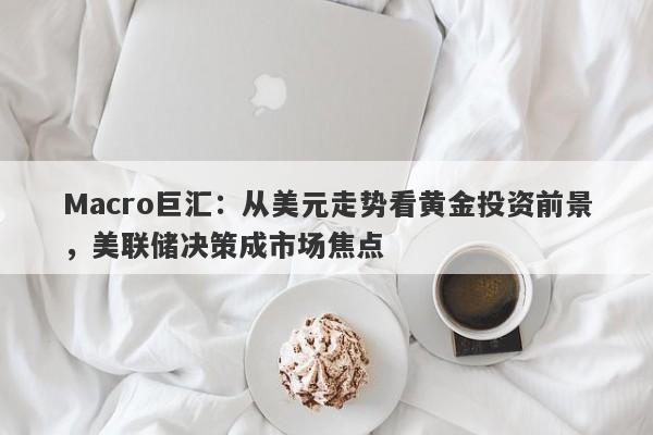 Macro巨汇：从美元走势看黄金投资前景，美联储决策成市场焦点