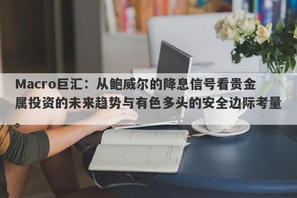 Macro巨汇：从鲍威尔的降息信号看贵金属投资的未来趋势与有色多头的安全边际考量。