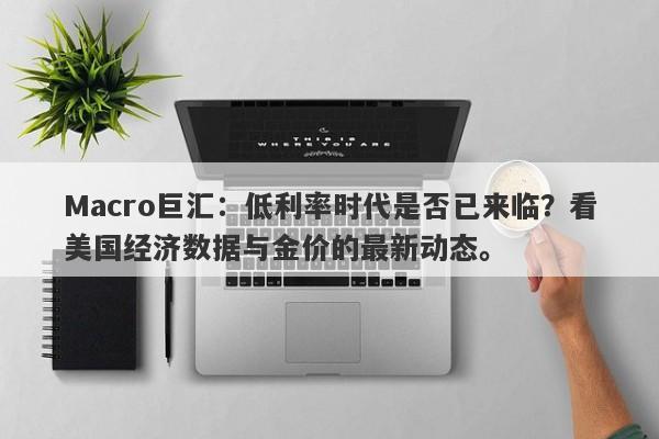 Macro巨汇：低利率时代是否已来临？看美国经济数据与金价的最新动态。