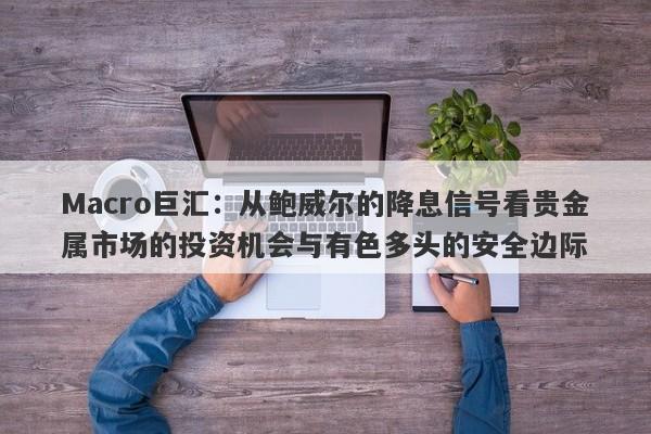 Macro巨汇：从鲍威尔的降息信号看贵金属市场的投资机会与有色多头的安全边际